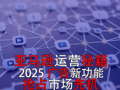 亚马逊运营秘籍，2025广告新功能，抢占市场先机！